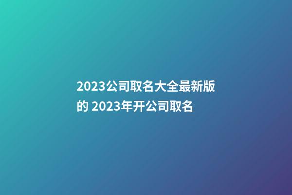 2023公司取名大全最新版的 2023年开公司取名